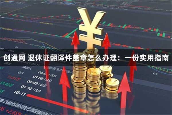 创通网 退休证翻译件盖章怎么办理：一份实用指南
