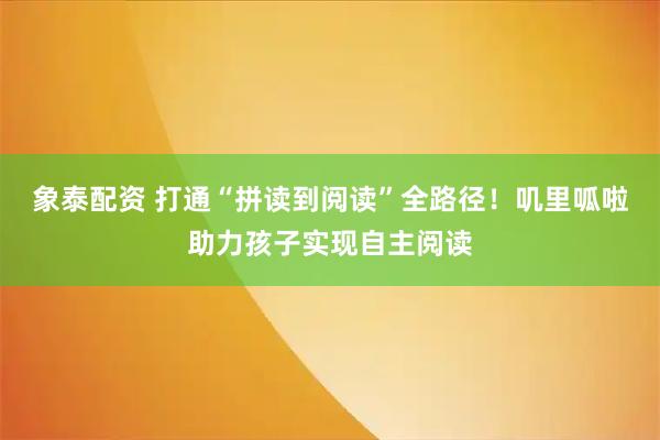 象泰配资 打通“拼读到阅读”全路径！叽里呱啦助力孩子实现自主阅读