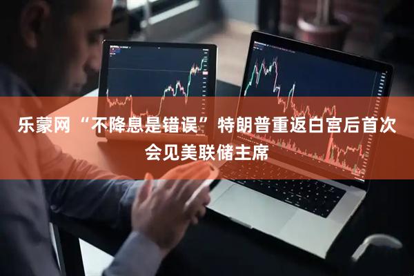 乐蒙网 “不降息是错误” 特朗普重返白宫后首次会见美联储主席