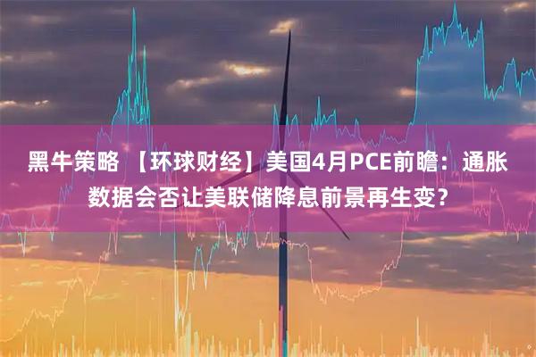 黑牛策略 【环球财经】美国4月PCE前瞻：通胀数据会否让美联储降息前景再生变？