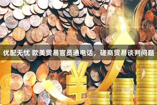 优配无忧 欧美贸易官员通电话，磋商贸易谈判问题