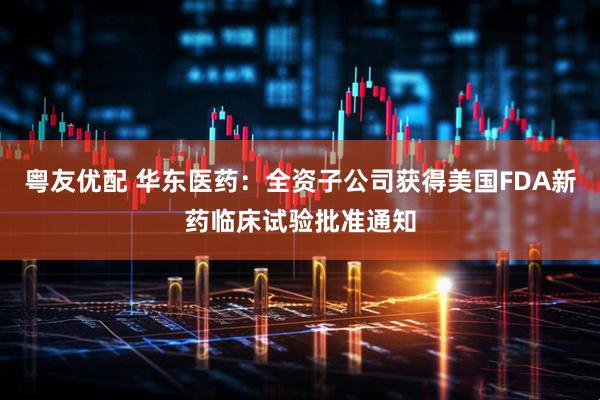 粤友优配 华东医药：全资子公司获得美国FDA新药临床试验批准通知