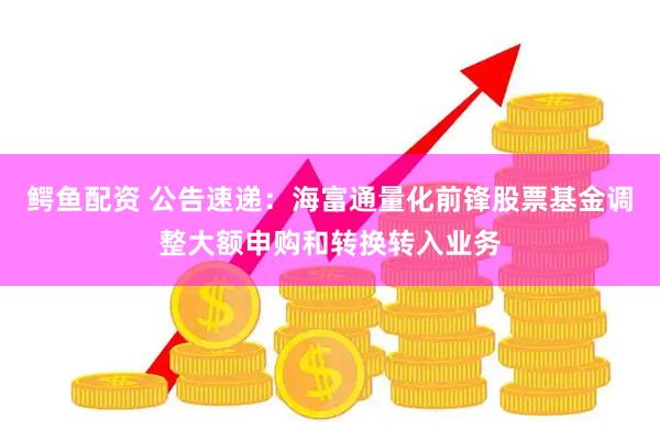 鳄鱼配资 公告速递：海富通量化前锋股票基金调整大额申购和转换转入业务