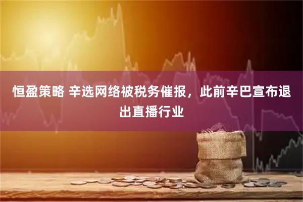 恒盈策略 辛选网络被税务催报，此前辛巴宣布退出直播行业