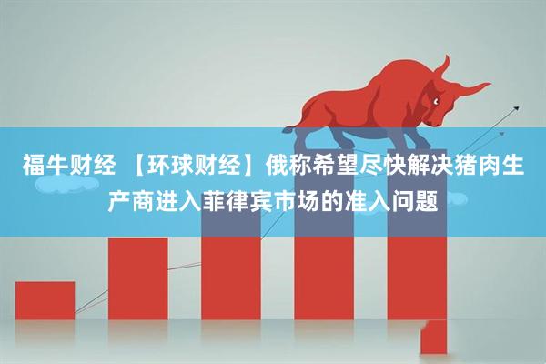 福牛财经 【环球财经】俄称希望尽快解决猪肉生产商进入菲律宾市场的准入问题