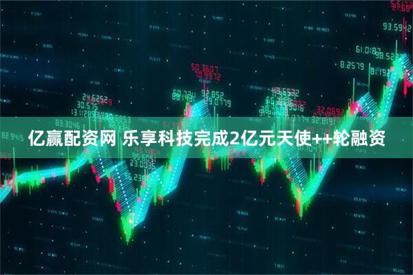 亿赢配资网 乐享科技完成2亿元天使++轮融资
