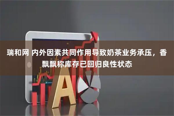 瑞和网 内外因素共同作用导致奶茶业务承压，香飘飘称库存已回归良性状态