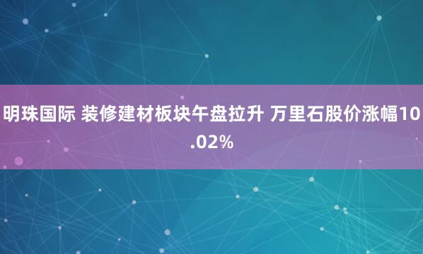 明珠国际 装修建材板块午盘拉升 万里石股价涨幅10.02%