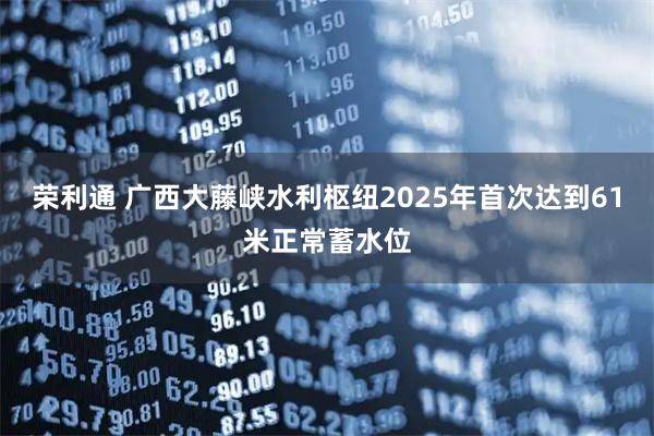 荣利通 广西大藤峡水利枢纽2025年首次达到61米正常蓄水位
