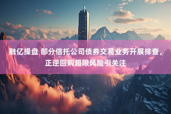 融亿操盘 部分信托公司债券交易业务开展排查，正逆回购超限风险引关注