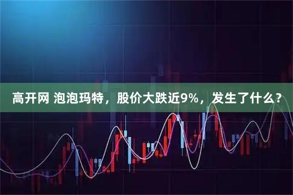 高开网 泡泡玛特，股价大跌近9%，发生了什么？