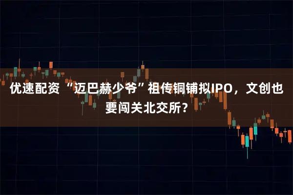 优速配资 “迈巴赫少爷”祖传铜铺拟IPO，文创也要闯关北交所？