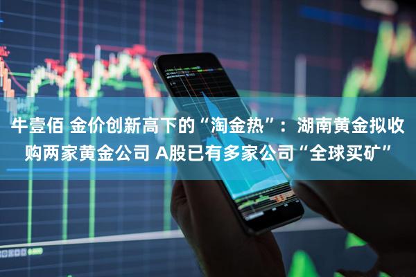 牛壹佰 金价创新高下的“淘金热”：湖南黄金拟收购两家黄金公司 A股已有多家公司“全球买矿”