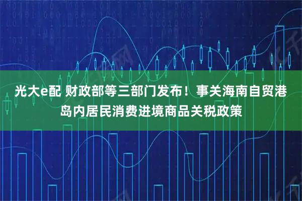 光大e配 财政部等三部门发布！事关海南自贸港岛内居民消费进境商品关税政策