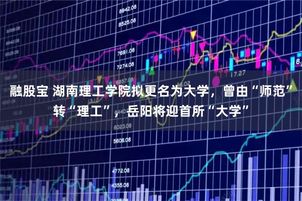 融股宝 湖南理工学院拟更名为大学，曾由“师范”转“理工”，岳阳将迎首所“大学”