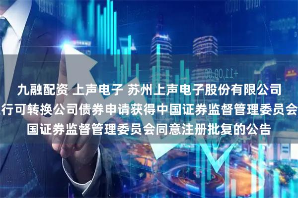 九融配资 上声电子 苏州上声电子股份有限公司关于向不特定对象发行可转换公司债券申请获得中国证券监督管理委员会同意注册批复的公告
