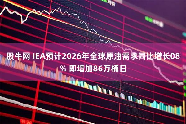 股牛网 IEA预计2026年全球原油需求同比增长08% 即增加86万桶日