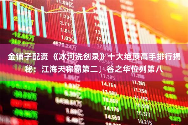 金铺子配资 《冰河洗剑录》十大绝顶高手排行揭秘:江海天称霸第二,谷之华位列第八