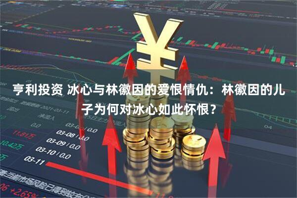 亨利投资 冰心与林徽因的爱恨情仇:林徽因的儿子为何对冰心如此怀恨?