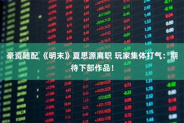 豪资随配 《明末》夏思源离职 玩家集体打气:期待下部作品!