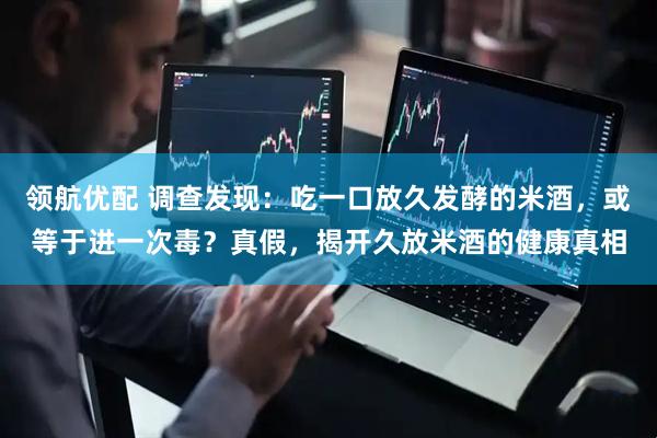 领航优配 调查发现:吃一口放久发酵的米酒,或等于进一次毒?真假,揭开久放米酒的健康真相