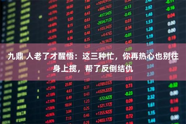 九鼎 人老了才醒悟：这三种忙，你再热心也别往身上揽，帮了反倒结仇