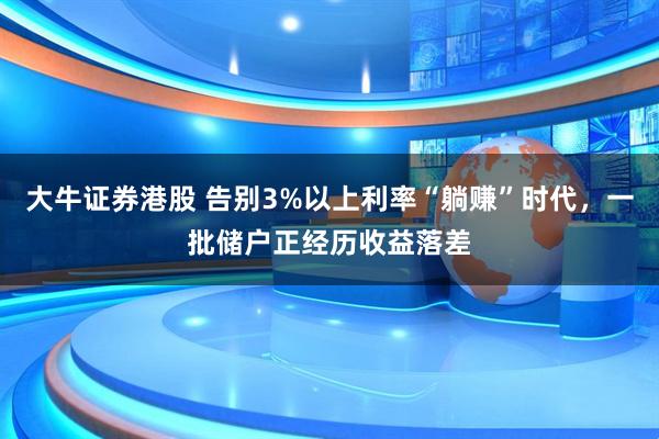 大牛证券港股 告别3%以上利率“躺赚”时代，一批储户正经历收益落差