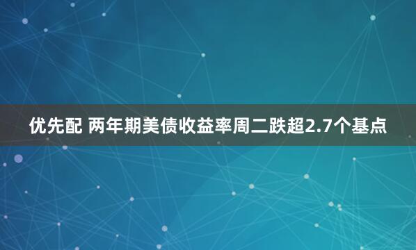 优先配 两年期美债收益率周二跌超2.7个基点