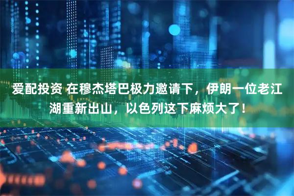 爱配投资 在穆杰塔巴极力邀请下，伊朗一位老江湖重新出山，以色列这下麻烦大了！
