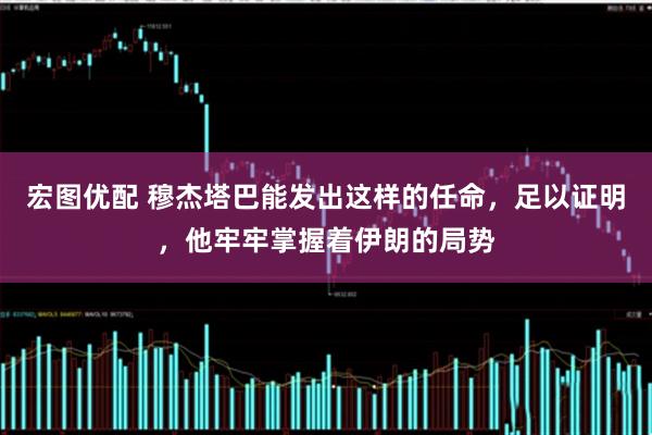 宏图优配 穆杰塔巴能发出这样的任命，足以证明，他牢牢掌握着伊朗的局势