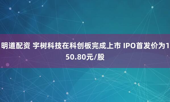 明道配资 宇树科技在科创板完成上市 IPO首发价为150.80元/股